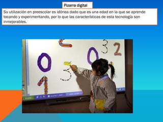 Pizarra digital
Su utilización en preescolar es idónea dado que es una edad en la que se aprende
tocando y experimentando, por lo que las características de esta tecnología son
inmejorables.
 