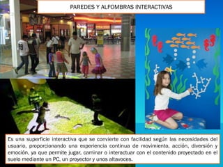PAREDES Y ALFOMBRAS INTERACTIVAS
Es una superficie interactiva que se convierte con facilidad según las necesidades del
usuario, proporcionando una experiencia continua de movimiento, acción, diversión y
emoción, ya que permite jugar, caminar o interactuar con el contenido proyectado en el
suelo mediante un PC, un proyector y unos altavoces.
 