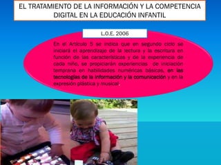 EL TRATAMIENTO DE LA INFORMACIÓN Y LA COMPETENCIA
DIGITAL EN LA EDUCACIÓN INFANTIL
En el Artículo 5 se indica que en segundo ciclo se
iniciará el aprendizaje de la lectura y la escritura en
función de las características y de la experiencia de
cada niño, se propiciarán experiencias de iniciación
temprana en habilidades numéricas básicas, en las
tecnologías de la información y la comunicación y en la
expresión plástica y musical.
L.O.E. 2006
 