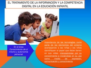 importancia de las tecnologías como
parte de los elementos del entorno
aconsejando a las niñas y los niños
identifiquen el papel que éstas tienen
en sus vidas, interesándose por su
conocimiento e iniciándose en su uso
como medio de expresión,
comunicación y conocimiento
En el área
Conocimiento de sí
mismo y autonomía
personal
EL TRATAMIENTO DE LA INFORMACIÓN Y LA COMPETENCIA
DIGITAL EN LA EDUCACIÓN INFANTIL
 