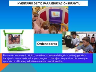 INVENTARIO DE TIC PARA EDUCACIÓN INFANTIL
Ordenadores
Por ser un instrumento lúdico, los niños no saben distinguir si están jugando o
trabajando con el ordenador, pero jueguen o trabajen, lo que sí es cierto es que
aprenden a utilizarlo y adquieren nuevos conocimientos,
 