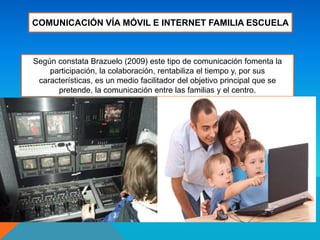 COMUNICACIÓN VÍA MÓVIL E INTERNET FAMILIA ESCUELA
Según constata Brazuelo (2009) este tipo de comunicación fomenta la
participación, la colaboración, rentabiliza el tiempo y, por sus
características, es un medio facilitador del objetivo principal que se
pretende, la comunicación entre las familias y el centro.
 
