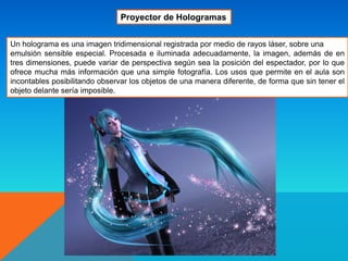 Un holograma es una imagen tridimensional registrada por medio de rayos láser, sobre una
emulsión sensible especial. Procesada e iluminada adecuadamente, la imagen, además de en
tres dimensiones, puede variar de perspectiva según sea la posición del espectador, por lo que
ofrece mucha más información que una simple fotografía. Los usos que permite en el aula son
incontables posibilitando observar los objetos de una manera diferente, de forma que sin tener el
objeto delante sería imposible.
Proyector de Hologramas
 