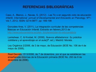 REFERENCIAS BIBLIOGRÁFICAS
Caso, A., Blanco, J., Navas, G. (2012) . Las Tic s en segundo ciclo de educación
infantil. International jurnual of Developmental and Educactio an Psicology. Nº1-
Vol.1, 2012. ISSN: 0214-9877. pp: 189-198
Gonzales Ares, V. (2011). La integración curricular de las competencias
Básicas en Educación Infantil. Extraído en febrero,2013 de
http://www.educantabria.es/plan_tic/planes/plan-tic-educantabria
Lankshear, C. & Knobel, M. (2008). Nuevos alfabetismos: Su práctica
cotidiana y el aprendizaje en el aula(2ª. ed.). Madrid: Morata.
Ley Orgánica 2/2006, de 3 de mayo, de Educación (BOE No. 106 de 4 de
mayo de 2006).
Real Decreto 1513/2006, de 7 de diciembre, por el que se establecen las
enseñanzas mínimas de la Educación primaria (BOE No. 293 de 8 de
diciembre de 2006).
 