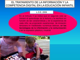EL TRATAMIENTO DE LA INFORMACIÓN Y LA
COMPETENCIA DIGITAL EN LA EDUCACIÓN INFANTIL
En el Artículo 5 se indica que en segundo ciclo se
iniciará el aprendizaje de la lectura y la escritura en
función de las características y de la experiencia de
cada niño, se propiciarán experiencias de iniciación
temprana en habilidades numéricas básicas, en las
tecnologías de la información y la comunicación
y en la expresión plástica y musical.
L.O.E. 2006
 