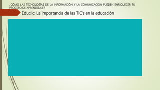 ¿CÓMO LAS TECNOLOGÍAS DE LA INFORMACIÓN Y LA COMUNICACIÓN PUEDEN ENRIQUECER TU
PROCESO DE APRENDIZAJE?
Educlic: La importancia de las TIC's en la educación
 