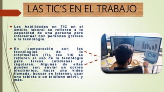 LAS TIC’S EN EL TRABAJO
 L a s h a b i l i d a d e s e n T I C e n e l
á m b i t o l a b o r a l s e r e f i e r e n a l a
c a p a c i d a d d e u n a p e r s o n a p a r a
i n t e r a c t u a r c o n p e r s o n a s g r a c i a s
a l a t e c n o l o g í a .
 E n c o m p a r a c i ó n c o n l a s
t e c n o l o g í a s d e l a
i n f o r m a c i ó n ( T I ) , l a s T I C s e
r e f i e r e n a l u s o d e l a t e c n o l o g í a
p a r a t a r e a s c o t i d i a n a s y
r e g u l a r e s . A l g u n a s d e e l l a s
p u e d e n s e r ; e n vi a r u n c o r r e o
e l e c t r ó n i c o , h a c e r u n a vi d e o
l l a m a d a , b u s c a r e n I n t e r n e t , u s a r
u n a t a b l e t a o u n t e l é f o n o m ó vi l , y
m á s .
 