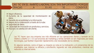 LAS TIC EN EL ÁMBITO LABORAL SON TAN IMPORTANTES PORQUE
GRACIAS A ELLAS SE CONSIGUE:
Las TIC hacen que una empresa sea más eficiente en sus operaciones diarias y también en lo
relativo a diseño o I + D. Las funciones de marketing y ventas también se ven mejoradas por estas
tecnologías, que facilitan responder rápidamente a las necesidades de los clientes.
En algunos sectores, como el legal, su impacto se nota en la motivación y el compromiso de los
empleados, que mejoran su eficacia y conciliación, logrando ser más productivos, mientras ven
reducido su nivel de estrés.
 Mayor eficiencia.
 Aumento de la capacidad de monitorización de
datos.
 Garantía de accesibilidad a la información.
 Mejora de la colaboración a través de la nube.
 Seguridad de datos.
 Capacidad de innovación en productos y servicios.
 Impulso a la satisfacción del cliente.
 