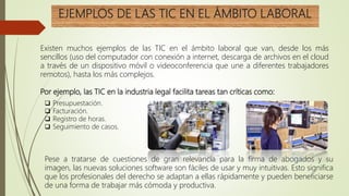 EJEMPLOS DE LAS TIC EN EL ÁMBITO LABORAL
Existen muchos ejemplos de las TIC en el ámbito laboral que van, desde los más
sencillos (uso del computador con conexión a internet, descarga de archivos en el cloud
a través de un dispositivo móvil o videoconferencia que une a diferentes trabajadores
remotos), hasta los más complejos.
Por ejemplo, las TIC en la industria legal facilita tareas tan críticas como:
 Presupuestación.
 Facturación.
 Registro de horas.
 Seguimiento de casos.
Pese a tratarse de cuestiones de gran relevancia para la firma de abogados y su
imagen, las nuevas soluciones software son fáciles de usar y muy intuitivas. Esto significa
que los profesionales del derecho se adaptan a ellas rápidamente y pueden beneficiarse
de una forma de trabajar más cómoda y productiva.
 