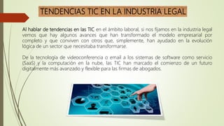 TENDENCIAS TIC EN LA INDUSTRIA LEGAL
Al hablar de tendencias en las TIC en el ámbito laboral, si nos fijamos en la industria legal
vemos que hay algunos avances que han transformado el modelo empresarial por
completo y que conviven con otros que, simplemente, han ayudado en la evolución
lógica de un sector que necesitaba transformarse.
De la tecnología de videoconferencia o email a los sistemas de software como servicio
(SaaS) y la computación en la nube, las TIC han marcado el comienzo de un futuro
digitalmente más avanzado y flexible para las firmas de abogados.
 