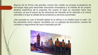 Algunas de las firmas más grandes, incluso han creado sus propias incubadoras de
tecnología legal para desarrollar soluciones innovadoras a la medida de los propios
desafíos específicos de la empresa. Por suerte, el resto no necesitan hacer esta
inversión, ya que el precio de las soluciones de mercado se ha reducido a la misma
velocidad a la que la calidad de los productos y servicios aumentaba.
¿Has pensado en usar el dictado digital en la oficina o un chatbot para tu web? ¿Te
has planteado cómo mejorar resultados con un software de facturación, revisión de
contratos o seguimiento de casos impulsado por IA?
 