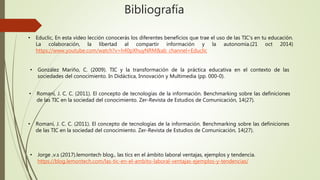 Bibliografía
• Educlic, En esta video lección conocerás los diferentes beneficios que trae el uso de las TIC's en tu educación.
La colaboración, la libertad al compartir información y la autonomía.(21 oct 2014)
https://www.youtube.com/watch?v=h40pXhuyNRM&ab_channel=Educlic
• González Mariño, C. (2009). TIC y la transformación de la práctica educativa en el contexto de las
sociedades del conocimiento. In Didáctica, Innovación y Multimedia (pp. 000-0).
• Romaní, J. C. C. (2011). El concepto de tecnologías de la información. Benchmarking sobre las definiciones
de las TIC en la sociedad del conocimiento. Zer-Revista de Estudios de Comunicación, 14(27).
• Romaní, J. C. C. (2011). El concepto de tecnologías de la información. Benchmarking sobre las definiciones
de las TIC en la sociedad del conocimiento. Zer-Revista de Estudios de Comunicación, 14(27).
• Jorge ,v.s (2017).lemontech blog., las tics en el ámbito laboral ventajas, ejemplos y tendencia.
https://blog.lemontech.com/las-tic-en-el-ambito-laboral-ventajas-ejemplos-y-tendencias/
 