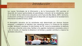 Introducción
Las nuevas Tecnologías de la Información y de la Comunicación (TIC) permiten el
desarrollo de nuevas oportunidades de aprendizaje e inclusión de los estudiantes, tanto
en el interior de las instituciones educativas como fuera de ellas (Becta, 2007). Asimismo,
la educación constituye una prioridad para el desarrollo con equidad en la Sociedad de la
Información (Sunkel & Trucco, 2010).
El desempeño educativo de los estudiantes está determinado por diversos factores
exógenos y endógenos al individuo que interactúan entre sí e involucran los ámbitos
sociales, familiares y escolares. En este sentido, las TIC, como la computadora, la telefonía
o el acceso a Internet, entre otras, facilitan a los agentes mantenerse conectados entre sí
y con el mundo, sin importar la distancia ni el tiempo, y pueden contribuir a mejorar los
resultados educativos.
 