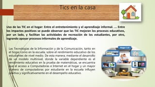 Tics en la casa
Uso de las TIC en el hogar: Entre el entretenimiento y el aprendizaje informal. ... Entre
los impactos positivos se puede observar que las TIC mejoran los procesos educativos,
por un lado, y facilitan las actividades de recreación de los estudiantes, por otro,
logrando apoyar procesos informales de aprendizaje.
Las Tecnologías de la Información y de la Comunicación, tanto en
el hogar como en la escuela, sobre el rendimiento educativo de los
estudiantes de nivel medio. De esta manera, mediante el desarrollo
de un modelo multinivel, donde la variable dependiente es el
rendimiento educativo en la prueba de matemáticas, se encuentra
que el acceso a Computadoras e Internet en el hogar y un mayor
número de computadoras por estudiante en la escuela influyen
positiva y significativamente en el desempeño educativo.
 