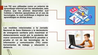 Las TIC son utilizadas como un entorno de
aprendizaje informal por los estudiantes, esto
implica que los jóvenes desarrollan sus
hobbies o talentos apoyándose en el uso de
tecnologías, lo cual contribuye a mejorar sus
aprendizajes en dichas áreas.
Las medidas relacionadas a la Jornada
Nacional de Sana Distancia y la declaratoria
de emergencia sanitaria para maximizar el
distanciamiento social por la pandemia del
nuevo coronavirus (SARS-CoV-2) pondrán a
prueba el rol de las tecnologías de la
información y comunicación (TIC) como
herramientas de trabajo y educación a
distancia.
 