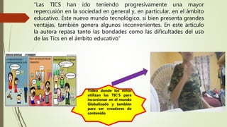“Las TICS han ido teniendo progresivamente una mayor
repercusión en la sociedad en general y, en particular, en el ámbito
educativo. Este nuevo mundo tecnológico, si bien presenta grandes
ventajas, también genera algunos inconvenientes. En este artículo
la autora repasa tanto las bondades como las dificultades del uso
de las Tics en el ámbito educativo”
Video donde los niños
utilizan las TIC’S para
incursionar en el mundo
Globalizado y también
para ser creadores de
contenido
 