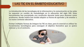 LAS TIC EN EL ÁMBITO EDUCATIVO
La introducción de las tecnologías de la información y la comunicación en las aulas
ha supuesto un cambio de metodología en la educación del siglo XXI. Estas
herramientas han precipitado una revolución docente tanto para alumnos como
profesores, donde ambos han tenido adaptar su forma de aprender y de enseñar a
un nuevo contexto educativo.
Existen múltiples formas de integrar las TIC en clase, pero lo esencial es utilizar las
herramientas tecnológicas para conseguir el objetivo formativo que se quiera
alcanzar y no al contrario.
 