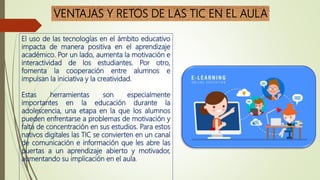 VENTAJAS Y RETOS DE LAS TIC EN EL AULA
El uso de las tecnologías en el ámbito educativo
impacta de manera positiva en el aprendizaje
académico. Por un lado, aumenta la motivación e
interactividad de los estudiantes. Por otro,
fomenta la cooperación entre alumnos e
impulsan la iniciativa y la creatividad.
Estas herramientas son especialmente
importantes en la educación durante la
adolescencia, una etapa en la que los alumnos
pueden enfrentarse a problemas de motivación y
falta de concentración en sus estudios. Para estos
nativos digitales las TIC se convierten en un canal
de comunicación e información que les abre las
puertas a un aprendizaje abierto y motivador,
aumentando su implicación en el aula.
 