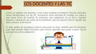 LOS DOCENTES Y LAS TIC
¿Cómo se adaptan los docentes a esta nueva realidad tecnológica? Muchos docentes,
menos familiarizados con las TIC, encuentran cierta dificultad en amoldar sus clases a
esta nueva forma de enseñar. En ocasiones, esta adaptación no es fácil y requiere
esfuerzo y dedicación por parte de los profesores, pero la solución está en aquello que
tanto conocen, la formación.
En este cambio de paradigma social, la educación es clave, también para los docentes,
pues ellos también deben formarse cada minuto, aprender para poder enseñar. Esa es
quizás la clave de la adaptación.
 