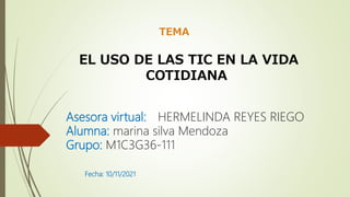 Asesora virtual: HERMELINDA REYES RIEGO
Alumna: marina silva Mendoza
Grupo: M1C3G36-111
Fecha: 10/11/2021
TEMA
EL USO DE LAS TIC EN LA VIDA
COTIDIANA
 