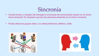 Sincronía
 Cuando emisor y receptor del mensaje en el proceso de comunicación operan en el mismo
marco temporal. Es necesario que las dos personas presentes en el mismo momento.
 Puede utilizar los grupos chats, o la videoconferencia, teléfono, cable.
 
