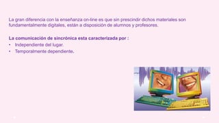 La gran diferencia con la enseñanza on-line es que sin prescindir dichos materiales son
fundamentalmente digitales, están a disposición de alumnos y profesores.
La comunicación de sincrónica esta caracterizada por :
• Independiente del lugar.
• Temporalmente dependiente.
 