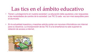 Las tics en el ámbito educativo
• Tienen u protagonismo en nuestra sociedad. La educación debe ajustarse y dar respuestas
a las necesidades de cambio de la sociedad. Las TIC´S cada vez son mas asequibles para
el alumnado.
• En la actualidad maestros y maestras solicita contar con recursos informáticos con internet
para su docencia. La incorporación de las TIC´S a la enseñanza no solo suponen la
dotación de acceso a internet.
 