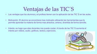 Ventajas de las TIC´S
• Las ventajas que los alumnos y el profeso tienen con la aplicación de las TIC´S en las aulas.
• Motivación: El alumno se encontrara mas motivado utilizando las herramientas que le
permite aprender la materia de forma mas atractiva, amena, divertida de forma sencilla.
• Interés: es hago que alas docentes nos puede costar. A través de las TIC´S aumenta el
interés por videos, audio, gráficos, textos y ejercicios.
 