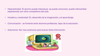 • Hiperactividad. El alumno puede interactuar, se puede comunicar, puede intercambiar
experiencias con otros compañeros del aula.
• Iniciativa y creatividad: EL desarrollo de la imaginación y el aprendizaje.
• Comunicación : se fomenta entre alumnos-profesores, lejos de la educación.
• Autonomía: Ser mas autónomo para buscar dicha información.
 