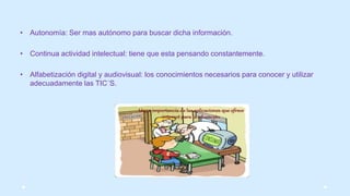 • Autonomía: Ser mas autónomo para buscar dicha información.
• Continua actividad intelectual: tiene que esta pensando constantemente.
• Alfabetización digital y audiovisual: los conocimientos necesarios para conocer y utilizar
adecuadamente las TIC´S.
 