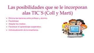 Las posibilidades que se le incorporan
alas TIC´S (Coll y Marti)
 Elimina las barreras entre profesor y alumno.
 Flexibilidad.
 Adaptar los medios .
 Favorecer el aprendizaje cooperativo.
 Individualización de la enseñanza.
 