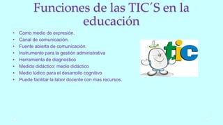 Funciones de las TIC´S en la
educación
• Como medio de expresión.
• Canal de comunicación.
• Fuente abierta de comunicación.
• Instrumento para la gestión administrativa
• Herramienta de diagnostico
• Medido didáctico: medio didáctico
• Medio lúdico para el desarrollo cognitivo
• Puede facilitar la labor docente con mas recursos.
 