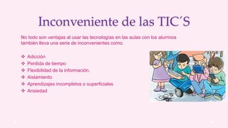 Inconveniente de las TIC´S
No todo son ventajas al usar las tecnologías en las aulas con los alumnos
también lleva una serie de inconvenientes como.
 Adicción
 Perdida de tiempo
 Flexibilidad de la información.
 Aislamiento
 Aprendizajes incompletos o superficiales
 Ansiedad
 