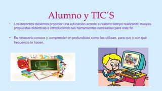 Alumno y TIC´S
• Los docentes debemos propiciar una educación acorde a nuestro tiempo realizando nuevas
propuestas didácticas e introduciendo las herramientas necesarias para este fin
• Es necesario conoce y comprender en profundidad como las utilizan, para que y con qué
frecuencia lo hacen.
 