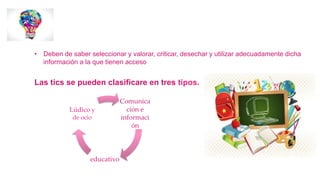 • Deben de saber seleccionar y valorar, criticar, desechar y utilizar adecuadamente dicha
información a la que tienen acceso
Las tics se pueden clasificare en tres tipos.
Comunica
ción e
informaci
ón
educativo
Lúdico y
de ocio
 