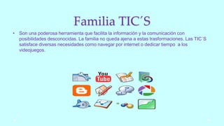 Familia TIC´S
• Son una poderosa herramienta que facilita la información y la comunicación con
posibilidades desconocidas. La familia no queda ajena a estas trasformaciones. Las TIC´S
satisface diversas necesidades como navegar por internet o dedicar tiempo a los
videojuegos.
 