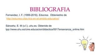 BIBLIOGRAFIA
Fernandez, I. F. (1999-2016). Educrea. Obteniedno de
http://educrea.c/las-tics-en-el-ambito-educativo/
Sáncehz, E. M (s.f.). uhu.es. Obtenido de
tpp://www.uhu.es/cine.educacion/didactica/0017ensenanza_online.htm
 