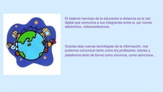 El sistema nervioso de la educación a distancia es la red
digital que comunica a sus integrantes entre si, por correo
electrónico, videoconferencia.
Gracias alas nuevas tecnologías de la información, nos
podemos comunicar tanto como los profesores, tutores y
plataforma tanto de forma como síncrona, como asíncrona .
 