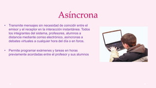 Asíncrona
• Transmite mensajes sin necesidad de coincidir entre el
emisor y el receptor en la interacción instantánea. Todos
los integrantes del sistema, profesores, alumnos a
distancia mediante correo electrónico, asíncronas a
debates virtuales a cualquier hora del día o en foros.
• Permite programar exámenes y tareas en horas
previamente acordadas entre el profesor y sus alumnos
 