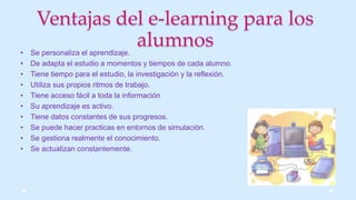 Ventajas del e-learning para los
alumnos• Se personaliza el aprendizaje.
• De adapta el estudio a momentos y tiempos de cada alumno.
• Tiene tiempo para el estudio, la investigación y la reflexión.
• Utiliza sus propios ritmos de trabajo.
• Tiene acceso fácil a toda la información
• Su aprendizaje es activo.
• Tiene datos constantes de sus progresos.
• Se puede hacer practicas en entornos de simulación.
• Se gestiona realmente el conocimiento.
• Se actualizan constantemente.
 