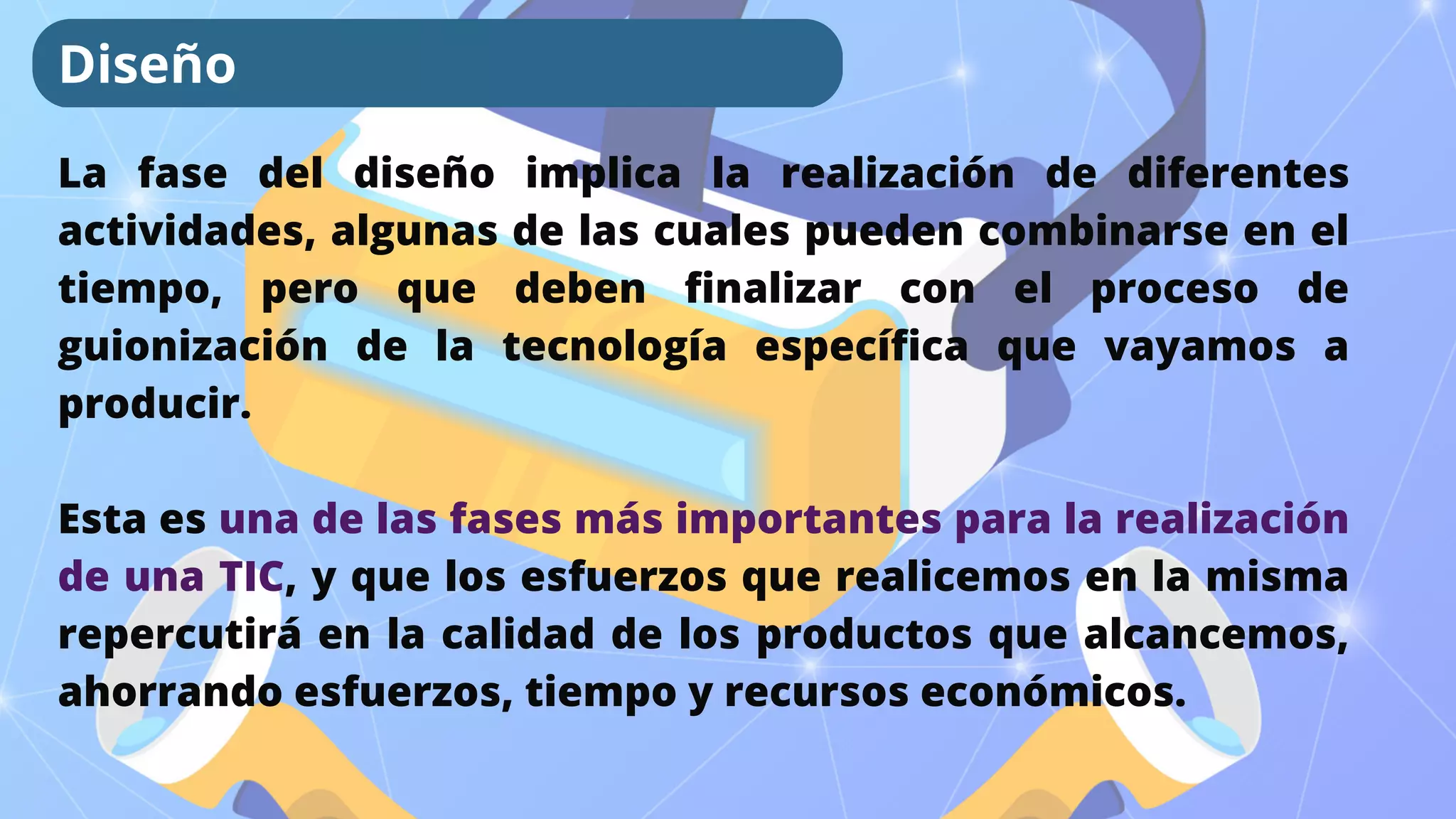 La fase del diseño implica la realización de diferentes
actividades, algunas de las cuales pueden combinarse en el
tiempo, pero que deben finalizar con el proceso de
guionización de la tecnología específica que vayamos a
producir.
Esta es una de las fases más importantes para la realización
de una TIC, y que los esfuerzos que realicemos en la misma
repercutirá en la calidad de los productos que alcancemos,
ahorrando esfuerzos, tiempo y recursos económicos.
Diseño
 
