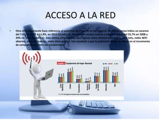 ACCESO A LA RED
•   Otra cifra importante hace referencia al aumento de internet en los hogares. El último censo indica un ascenso
    del 7,0% en 2007 a 11,8%, en 2011 (Cuadro 1). También el acceso masivo a internet subió del 25,7% en 2008 a
    29% en 2010 (Cuadro 2). Esta última cifra significa que lugares como centros educativos, café nets, redes WiFi
    abiertas, sitios de trabajo, entre otros puntos, han ayudado a que la población tenga se refleja en el incremento
    de computadoras entre los ecuatorianos.
 