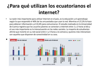 ¿Para qué utilizan los ecuatorianos el
                  internet?
•    La razón más importante para utilizar Internet en el país, es la educación y el aprendizaje
     según lo que respondió el 40% de los encuestados que usan la red. Mientras el 27,2% lo hace
     para obtener información y el 22,4% para comunicarse. El estudio realizado en la Universidad
     de Cuenca registra que los usuarios jóvenes se conectan a internet entre 1 y 2 horas al día y
     el uso más importante es la interactuación en las redes sociales. La mayoría de estudiantes
     afirmó que invierte en su red social entre 1 y 3 horas a la semana y quienes más interactúan
     son aquellos que disponen de conectividad en su casa.

•
 