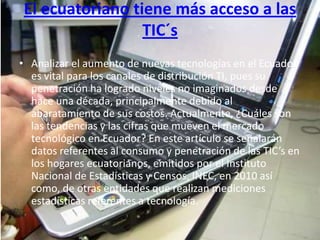 El ecuatoriano tiene más acceso a las
                 TIC´s
• Analizar el aumento de nuevas tecnologías en el Ecuador
  es vital para los canales de distribución TI, pues su
  penetración ha logrado niveles no imaginados desde
  hace una década, principalmente debido al
  abaratamiento de sus costos. Actualmente, ¿Cuáles son
  las tendencias y las cifras que mueven el mercado
  tecnológico en Ecuador? En este artículo se señalarán
  datos referentes al consumo y penetración de las TIC’s en
  los hogares ecuatorianos, emitidos por el Instituto
  Nacional de Estadísticas y Censos, INEC, en 2010 así
  como, de otras entidades que realizan mediciones
  estadísticas referentes a tecnología.
 