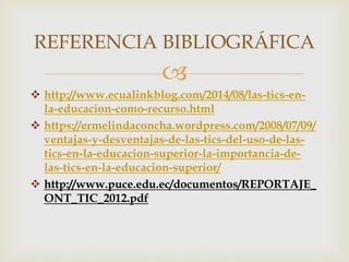 
 http://www.ecualinkblog.com/2014/08/las-tics-en-
la-educacion-como-recurso.html
 https://ermelindaconcha.wordpress.com/2008/07/09/
ventajas-y-desventajas-de-las-tics-del-uso-de-las-
tics-en-la-educacion-superior-la-importancia-de-
las-tics-en-la-educacion-superior/
 http://www.puce.edu.ec/documentos/REPORTAJE_
ONT_TIC_2012.pdf
REFERENCIA BIBLIOGRÁFICA
 
