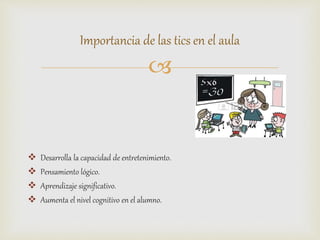 
 Desarrolla la capacidad de entretenimiento.
 Pensamiento lógico.
 Aprendizaje significativo.
 Aumenta el nivel cognitivo en el alumno.
Importancia de las tics en el aula
 