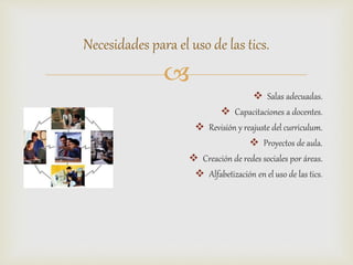 
 Salas adecuadas.
 Capacitaciones a docentes.
 Revisión y reajuste del curriculum.
 Proyectos de aula.
 Creación de redes sociales por áreas.
 Alfabetización en el uso de las tics.
Necesidades para el uso de las tics.
 