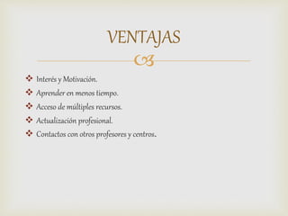 
 Interés y Motivación.
 Aprender en menos tiempo.
 Acceso de múltiples recursos.
 Actualización profesional.
 Contactos con otros profesores y centros.
VENTAJAS
 