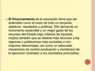    El financiamiento de la educación tiene que ser
    entendido como el costo de todo un proyecto,
    objetivos, resultados y políticas. Ello demanda un
    incremento sostenible y un mejor gasto de los
    recursos del Estado bajo criterios de equidad;
    implica también que se destine más recursos a las
    regiones o poblaciones más excluidas o con
    mayores desventajas, así como un adecuado
    mecanismo de control (evaluación y monitoreo) de
    la ejecución orientado a los resultados priorizados.
 