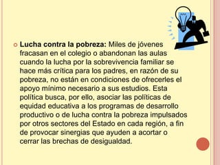    Lucha contra la pobreza: Miles de jóvenes
    fracasan en el colegio o abandonan las aulas
    cuando la lucha por la sobrevivencia familiar se
    hace más crítica para los padres, en razón de su
    pobreza, no están en condiciones de ofrecerles el
    apoyo mínimo necesario a sus estudios. Esta
    política busca, por ello, asociar las políticas de
    equidad educativa a los programas de desarrollo
    productivo o de lucha contra la pobreza impulsados
    por otros sectores del Estado en cada región, a fin
    de provocar sinergias que ayuden a acortar o
    cerrar las brechas de desigualdad.
 